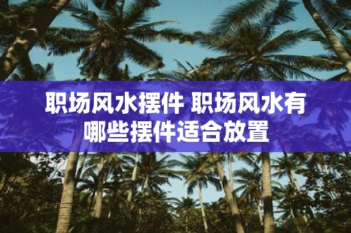 职场风水摆件 职场风水有哪些摆件适合放置
