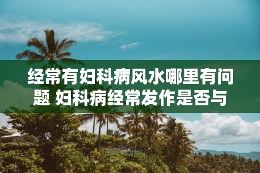 经常有妇科病风水哪里有问题 妇科病经常发作是否与风水有关