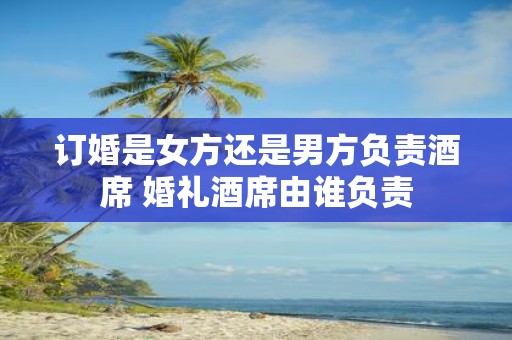 订婚是女方还是男方负责酒席 婚礼酒席由谁负责 订婚是女方还是男方负责酒席 婚礼酒席由谁负责