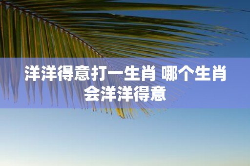 洋洋得意打一生肖 哪个生肖会洋洋得意