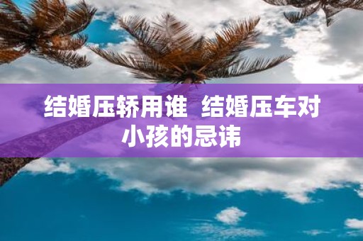 结婚压轿用谁 结婚压车对小孩的忌讳