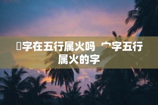 炣字在五行属火吗 宀字五行属火的字