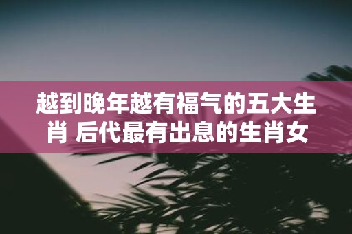 越到晚年越有福气的五大生肖 后代最有出息的生肖女
