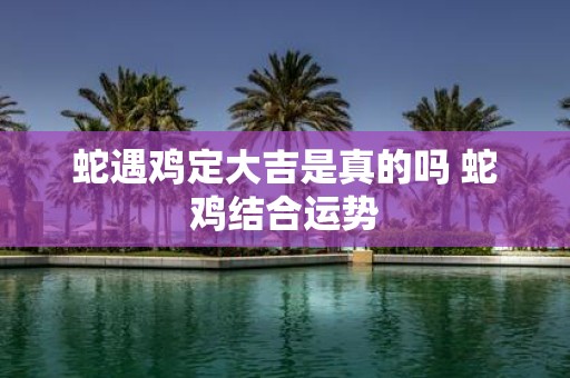 蛇遇鸡定大吉是真的吗 蛇鸡结合运势