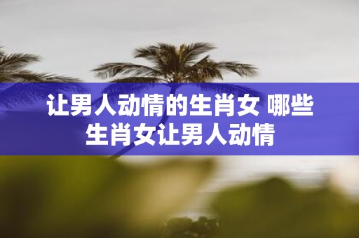 让男人动情的生肖女 哪些生肖女让男人动情