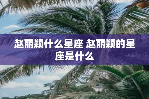 赵丽颖什么星座 赵丽颖的星座是什么