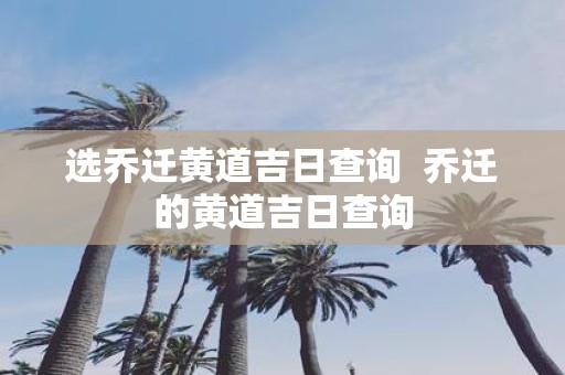选乔迁黄道吉日查询 乔迁的黄道吉日查询