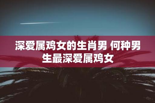 深爱属鸡女的生肖男 何种男生最深爱属鸡女