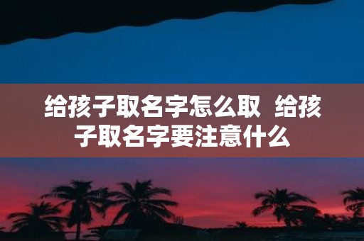 给孩子取名字怎么取 给孩子取名字要注意什么