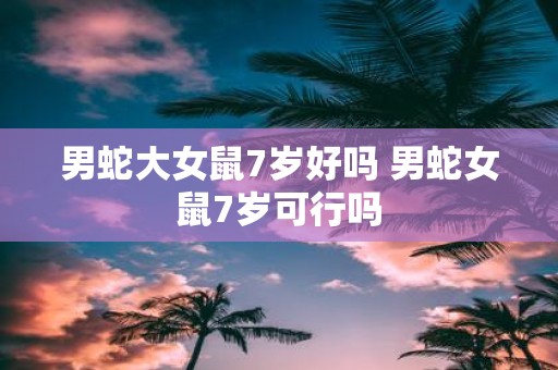男蛇大女鼠7岁好吗 男蛇女鼠7岁可行吗