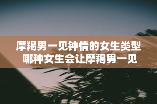 摩羯男一见钟情的女生类型 哪种女生会让摩羯男一见钟情