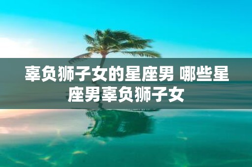 辜负狮子女的星座男 哪些星座男辜负狮子女