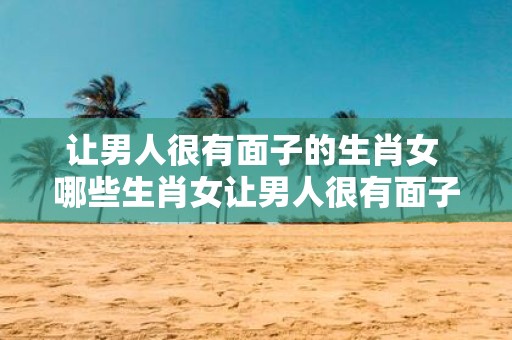 让男人很有面子的生肖女 哪些生肖女让男人很有面子