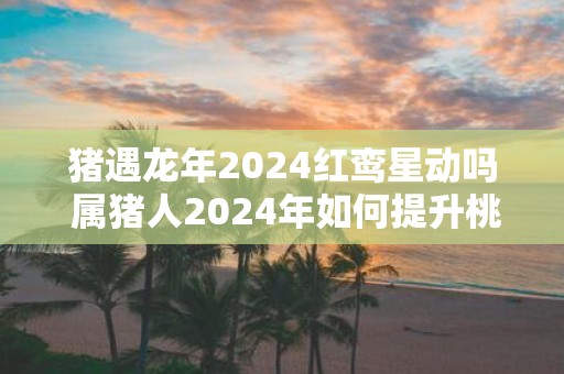 猪遇蛇年2025红鸾星动吗 属猪人2025年如何提升桃花运