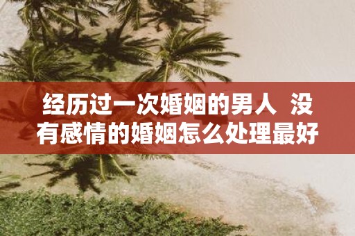经历过一次婚姻的男人 没有感情的婚姻怎么处理最好