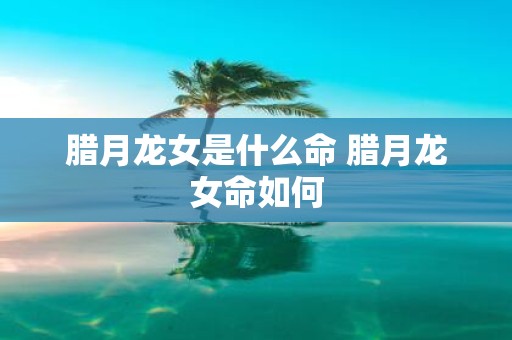 腊月龙女是什么命 腊月龙女命如何