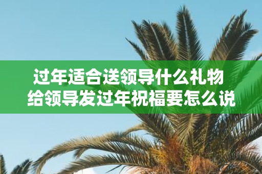 过年适合送领导什么礼物 给领导发过年祝福要怎么说