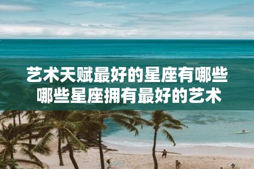 艺术天赋最好的星座有哪些 哪些星座拥有最好的艺术天赋