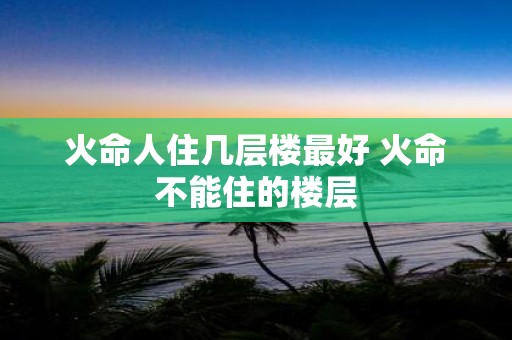 火命人住几层楼最好 火命不能住的楼层