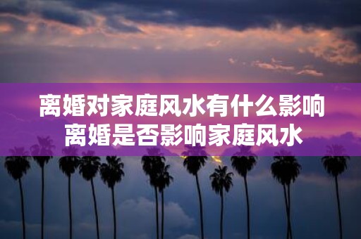 离婚对家庭风水有什么影响 离婚是否影响家庭风水