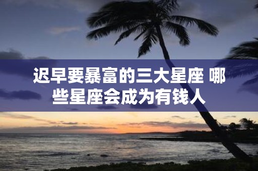 迟早要暴富的三大星座 哪些星座会成为有钱人