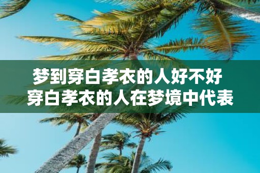 梦到穿白孝衣的人好不好 穿白孝衣的人在梦境中代表什么