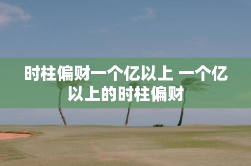 时柱偏财一个亿以上 一个亿以上的时柱偏财