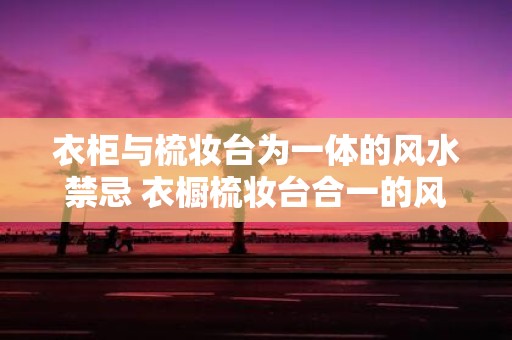 衣柜与梳妆台为一体的风水禁忌 衣橱梳妆台合一的风水忌讳