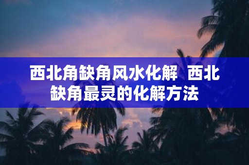 西北角缺角风水化解 西北缺角最灵的化解方法
