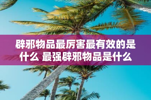 辟邪物品最厉害最有效的是什么 最强辟邪物品是什么