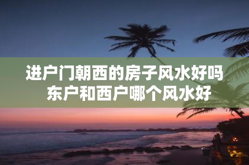 进户门朝西的房子风水好吗 东户和西户哪个风水好