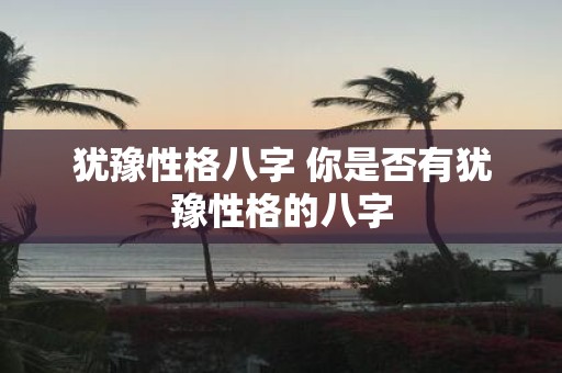 犹豫性格八字 你是否有犹豫性格的八字