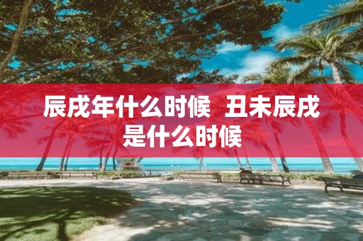 辰戌年什么时候 丑未辰戌是什么时候