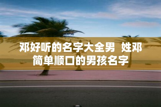 邓好听的名字大全男 姓邓简单顺口的男孩名字