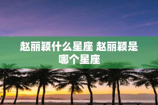 赵丽颖什么星座 赵丽颖是哪个星座