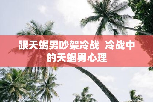 跟天蝎男吵架冷战 冷战中的天蝎男心理