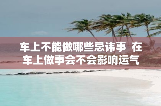 车上不能做哪些忌讳事 在车上做事会不会影响运气