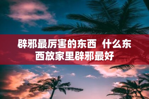 辟邪最厉害的东西 什么东西放家里辟邪最好