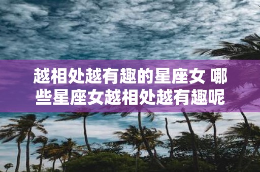 越相处越有趣的星座女 哪些星座女越相处越有趣呢