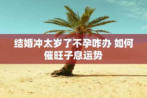 结婚冲太岁了不孕咋办 如何催旺子息运势