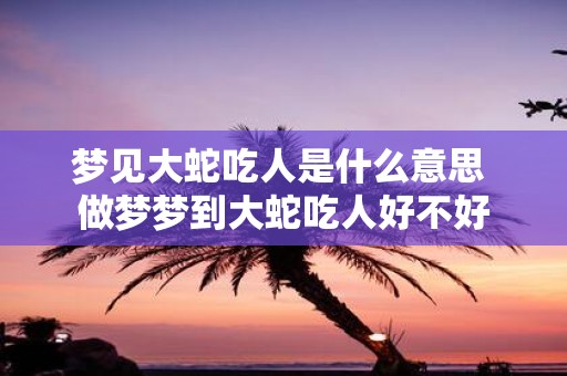 梦见大蛇吃人是什么意思 做梦梦到大蛇吃人好不好