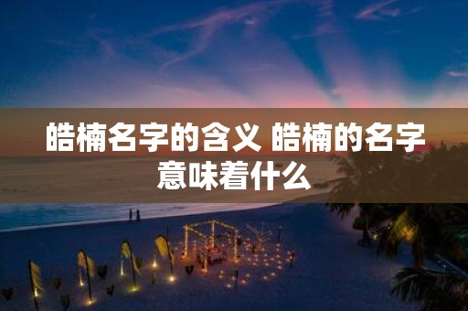 皓楠名字的含义 皓楠的名字意味着什么