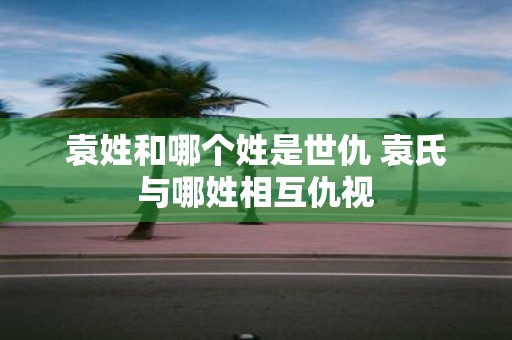 袁姓和哪个姓是世仇 袁氏与哪姓相互仇视