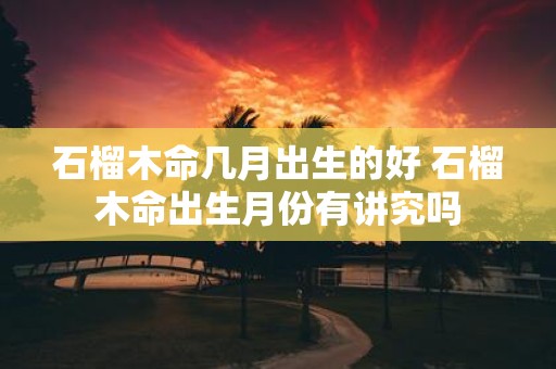 石榴木命几月出生的好 石榴木命出生月份有讲究吗
