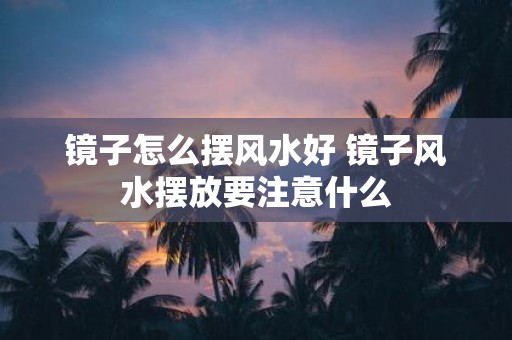 镜子怎么摆风水好 镜子风水摆放要注意什么