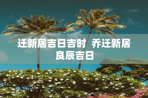 迁新居吉日吉时 乔迁新居良辰吉日