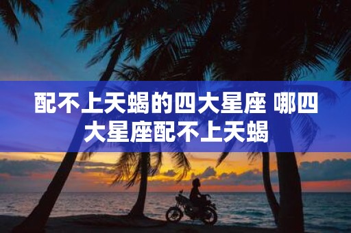 配不上天蝎的四大星座 哪四大星座配不上天蝎