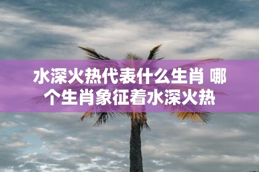 水深火热代表什么生肖 哪个生肖象征着水深火热