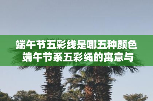 端午节五彩线是哪五种颜色 端午节系五彩绳的寓意与作用