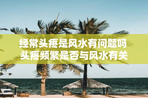 经常头疼是风水有问题吗 头疼频繁是否与风水有关